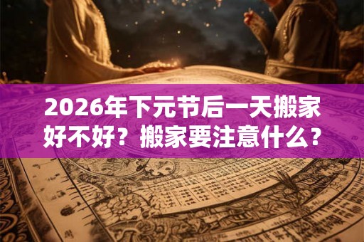 2026年下元节后一天搬家好不好?搬家要注意什么? 2026年下元节后一天搬家好不好?搬家要注意什么?