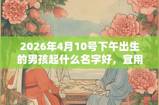 2026年4月10号下午出生的男孩起什么名字好，宜用哪些名字呢？