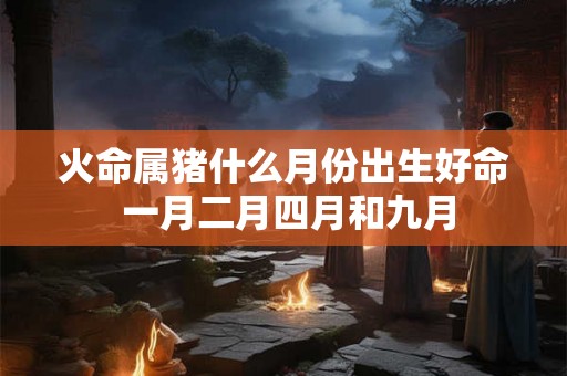 火命属猪什么月份出生好命 一月二月四月和九月 火命属猪什么月份出生好命 一月二月四月和九月