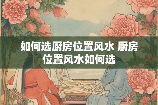如何选厨房位置风水 厨房位置风水如何选 如何选厨房位置风水 厨房位置风水如何选