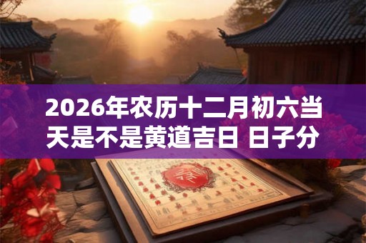2026年农历十二月初六当天是不是黄道吉日 日子分析