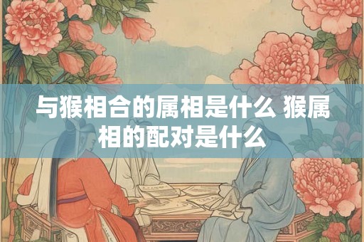 与猴相合的属相是什么 猴属相的配对是什么 与猴相合的属相是什么 猴属相的配对是什么