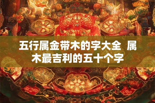 五行属金带木的字大全  属木最吉利的五十个字
