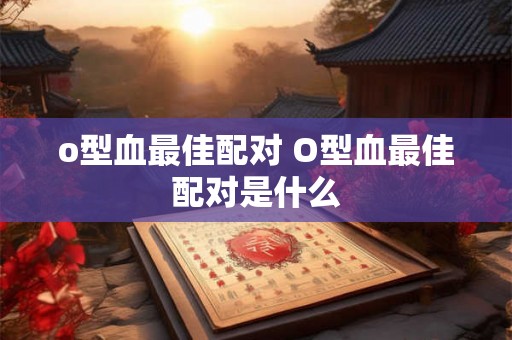 o型血最佳配对 O型血最佳配对是什么 o型血最佳配对 O型血最佳配对是什么