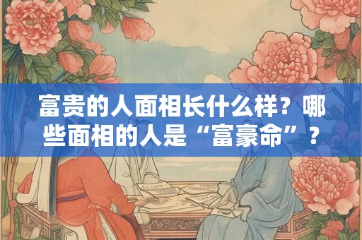 富贵的人面相长什么样?哪些面相的人是“富豪命”? 富贵的人面相长什么样?哪些面相的人是“富豪命”?