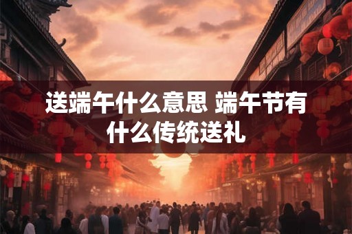 送端午什么意思 端午节有什么传统送礼 送端午什么意思 端午节有什么传统送礼