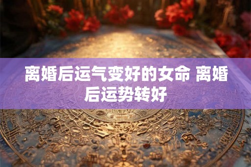 离婚后运气变好的女命 离婚后运势转好 离婚后运气变好的女命 离婚后运势转好