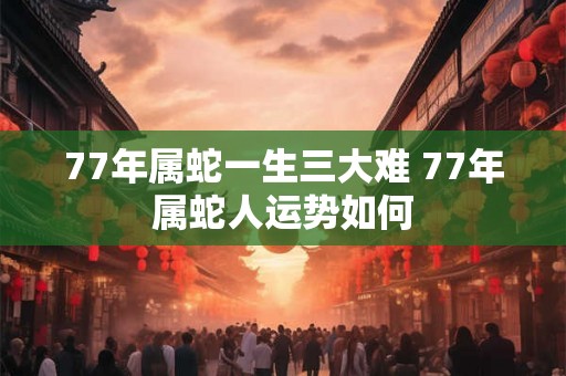 77年属蛇一生三大难 77年属蛇人运势如何