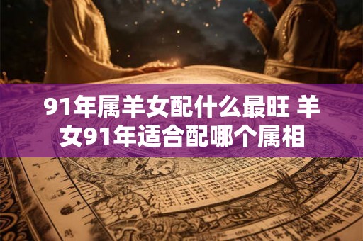 91年属羊女配什么最旺 羊女91年适合配哪个属相 91年属羊女配什么最旺 羊女91年适合配哪个属相