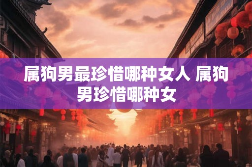 属狗男最珍惜哪种女人 属狗男珍惜哪种女