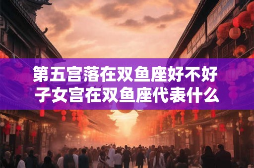 第五宫落在双鱼座好不好 子女宫在双鱼座代表什么