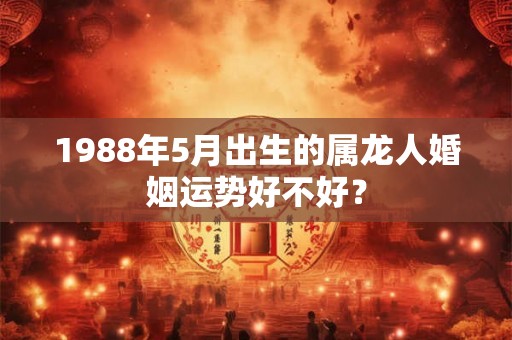 1988年5月出生的属龙人婚姻运势好不好? 1988年5月出生的属龙人婚姻运势好不好?
