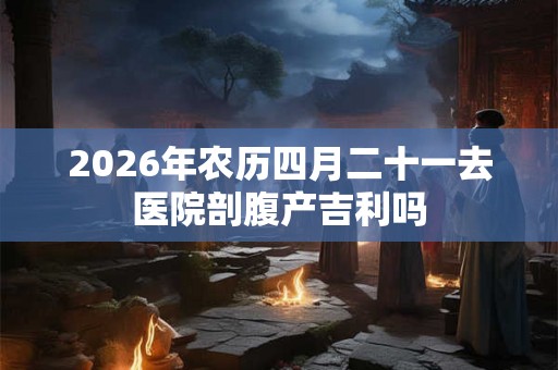 2026年农历四月二十一去医院剖腹产吉利吗