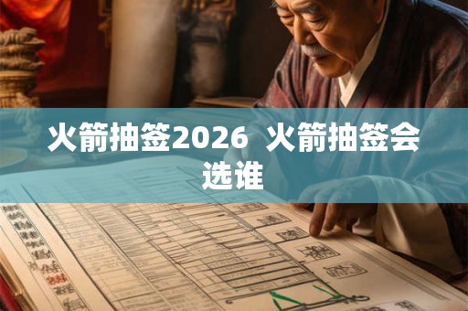 火箭抽签2026 火箭抽签会选谁 火箭抽签2026 火箭抽签会选谁