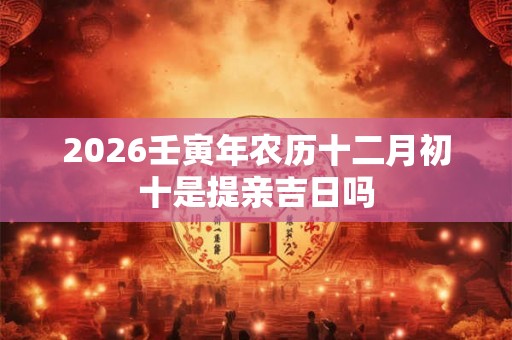 2026壬寅年农历十二月初十是提亲吉日吗