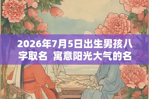 2026年7月5日出生男孩八字取名  寓意阳光大气的名字