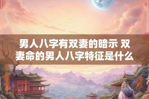男人八字有双妻的暗示 双妻命的男人八字特征是什么