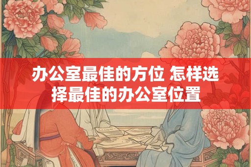 办公室最佳的方位 怎样选择最佳的办公室位置 办公室最佳的方位 怎样选择最佳的办公室位置