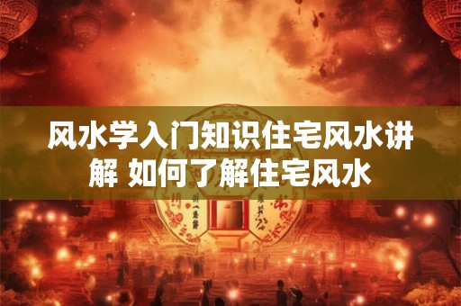风水学入门知识住宅风水讲解 如何了解住宅风水