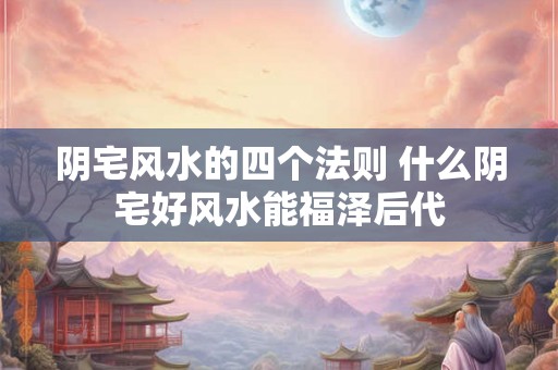 阴宅风水的四个法则 什么阴宅好风水能福泽后代