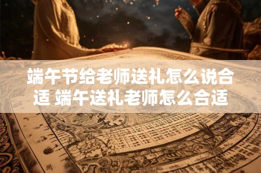 端午节给老师送礼怎么说合适 端午送礼老师怎么合适 端午节给老师送礼怎么说合适 端午送礼老师怎么合适