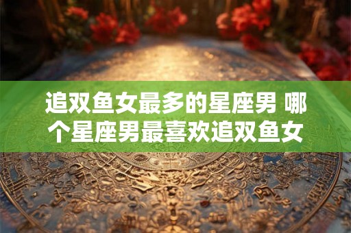 追双鱼女最多的星座男 哪个星座男最喜欢追双鱼女 追双鱼女最多的星座男 哪个星座男最喜欢追双鱼女
