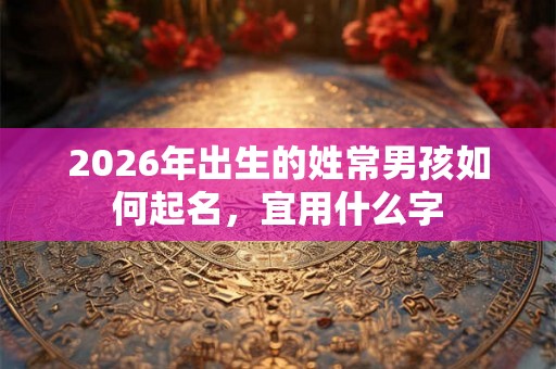2026年出生的姓常男孩如何起名,宜用什么字 2026年出生的姓常男孩如何起名,宜用什么字