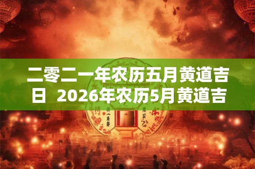 二零二一年农历五月黄道吉日  2026年农历5月黄道吉