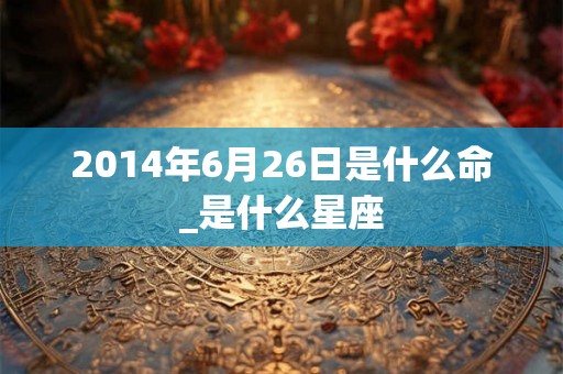 2014年6月26日是什么命_是什么星座