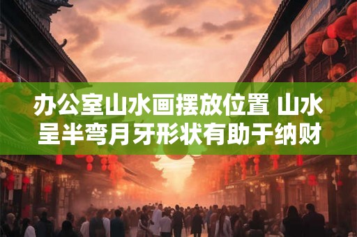 办公室山水画摆放位置 山水呈半弯月牙形状有助于纳财 办公室山水画摆放位置 山水呈半弯月牙形状有助于纳财