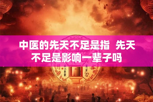 中医的先天不足是指 先天不足是影响一辈子吗 中医的先天不足是指 先天不足是影响一辈子吗