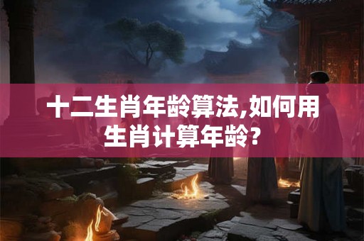十二生肖年龄算法,如何用生肖计算年龄? 十二生肖年龄算法,如何用生肖计算年龄?