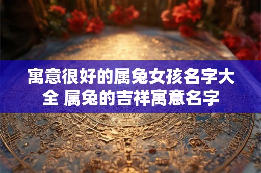 寓意很好的属兔女孩名字大全 属兔的吉祥寓意名字 寓意很好的属兔女孩名字大全 属兔的吉祥寓意名字