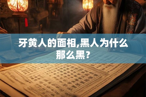 牙黄人的面相,黑人为什么那么黑？
