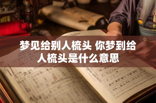 梦见给别人梳头 你梦到给人梳头是什么意思