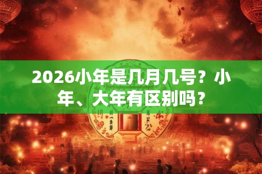 2026小年是几月几号？小年、大年有区别吗？