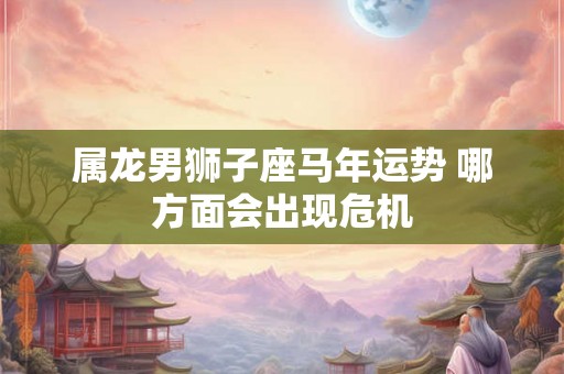 属龙男狮子座马年运势 哪方面会出现危机