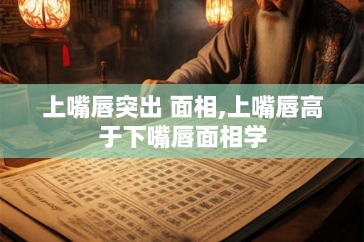 上嘴唇突出 面相,上嘴唇高于下嘴唇面相学