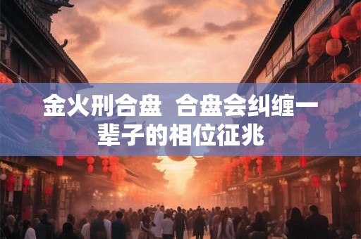 金火刑合盘  合盘会纠缠一辈子的相位征兆