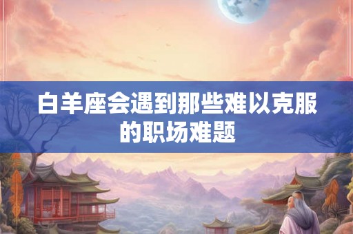 白羊座会遇到那些难以克服的职场难题