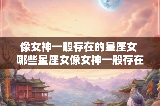 像女神一般存在的星座女 哪些星座女像女神一般存在