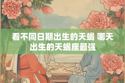 看不同日期出生的天蝎 哪天出生的天蝎座最强 看不同日期出生的天蝎 哪天出生的天蝎座最强