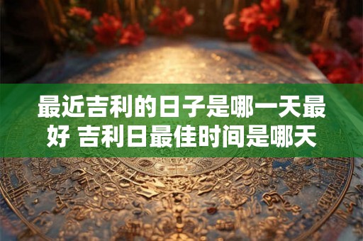 最近吉利的日子是哪一天最好 吉利日最佳时间是哪天
