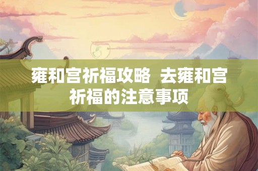 雍和宫祈福攻略  去雍和宫祈福的注意事项