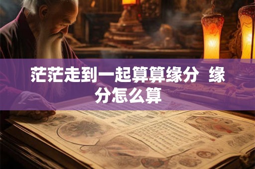 茫茫走到一起算算缘分 缘分怎么算 茫茫走到一起算算缘分 缘分怎么算