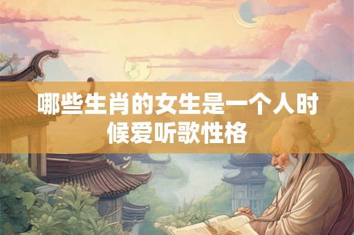 哪些生肖的女生是一个人时候爱听歌性格 哪些生肖的女生是一个人时候爱听歌性格