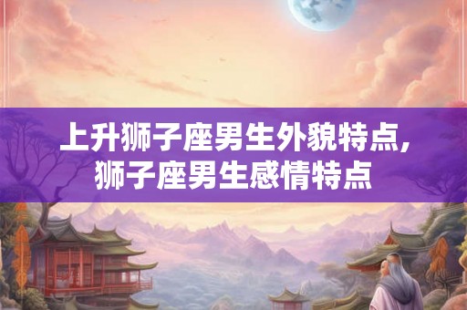 上升狮子座男生外貌特点,狮子座男生感情特点