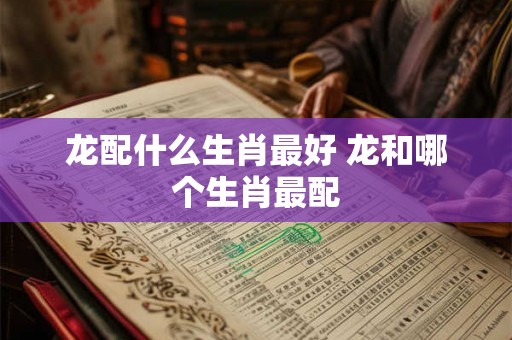 龙配什么生肖最好 龙和哪个生肖最配 龙配什么生肖最好 龙和哪个生肖最配