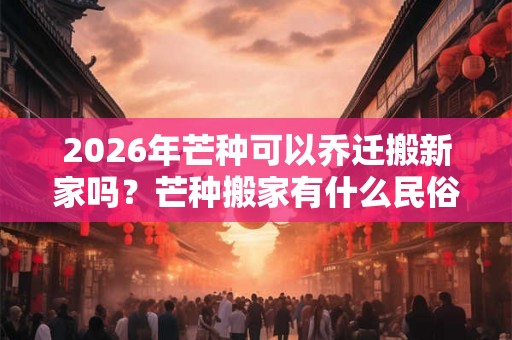 2026年芒种可以乔迁搬新家吗？芒种搬家有什么民俗禁忌吗？