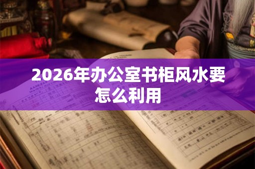 2026年办公室书柜风水要怎么利用